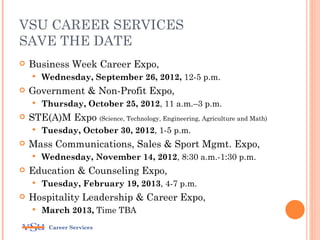 VSU CAREER SERVICES
SAVE THE DATE
   Business Week Career Expo,
       Wednesday, September 26, 2012, 12-5 p.m.
   Government & Non-Profit Expo,
       Thursday, October 25, 2012, 11 a.m.–3 p.m.
   STE(A)M Expo (Science, Technology, Engineering, Agriculture and Math)
       Tuesday, October 30, 2012, 1-5 p.m.
   Mass Communications, Sales & Sport Mgmt. Expo,
       Wednesday, November 14, 2012, 8:30 a.m.-1:30 p.m.
   Education & Counseling Expo,
       Tuesday, February 19, 2013, 4-7 p.m.
   Hospitality Leadership & Career Expo,
       March 2013, Time TBA
         Career Services
 