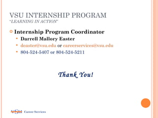 VSU INTERNSHIP PROGRAM
“LEARNING IN ACTION”

   Internship Program Coordinator
     Darrell Mallory Easter
     deaster@vsu.edu or careerservices@vsu.edu
     804-524-5407 or 804-524-5211




                          Thank You!




        Career Services
 