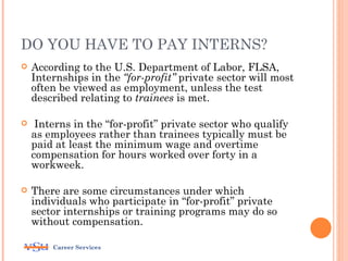 DO YOU HAVE TO PAY INTERNS?
   According to the U.S. Department of Labor, FLSA,
    Internships in the “for-profit” private sector will most
    often be viewed as employment, unless the test
    described relating to trainees is met.

    Interns in the “for-profit” private sector who qualify
    as employees rather than trainees typically must be
    paid at least the minimum wage and overtime
    compensation for hours worked over forty in a
    workweek.

   There are some circumstances under which
    individuals who participate in “for-profit” private
    sector internships or training programs may do so
    without compensation.

        Career Services
 