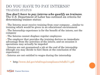 DO YOU HAVE TO PAY INTERNS?
TRAINEE STATUS
You don’t have to pay interns who qualify as trainees.
The U.S. Department of Labor has outlined six criteria for
determining trainee status:
3.The Interns must receive training from your company…similar to
training which would be given in an educational environment
4.The Internship experience is for the benefit of the intern; not the
company
5.The Interns cannot displace regular employees
6.The employer that provides the training derives no immediate
advantage from the activities of the intern; and on occasion it
operations may actually be impeded
7.Interns are not guaranteed a job at the end of the internship
(though you may decide to hire them at the conclusion of the
experience)
8.Interns are not entitled to wages during the internship


       http://www.dol.gov/whd/regs/compliance/whdfs71.pdf


         Career Services
 