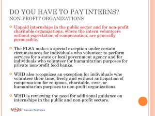 DO YOU HAVE TO PAY INTERNS?
NON-PROFIT ORGANIZATIONS
   Unpaid internships in the public sector and for non-profit
    charitable organizations, where the intern volunteers
    without expectation of compensation, are generally
    permissible.
   The FLSA makes a special exception under certain
    circumstances for individuals who volunteer to perform
    services for a state or local government agency and for
    individuals who volunteer for humanitarian purposes for
    private non-profit food banks.
   WHD also recognizes an exception for individuals who
    volunteer their time, freely and without anticipation of
    compensation for religious, charitable, civic, or
    humanitarian purposes to non-profit organizations.
   WHD is reviewing the need for additional guidance on
    internships in the public and non-profit sectors.

        Career Services
 