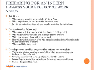 PREPARING FOR AN INTERN
1. ASSESS YOUR PROJECT OR WORK
NEEDS
   Set Goals
     What do you want to accomplish; Write a Plan
     What experience do you want the intern to have
     Invite participation from all key people impacted by the intern


   Determine the following:
       What area will the intern work (i.e. Acct., HR, Eng., etc.)
       Who will supervise intern and manage intern projects
       Will they be paid; How will they be paid
       How will students apply; Who will process applications/résumés; Who
        will interview the students
       Where will the intern sit

   Develop some quality projects the intern can complete
     The intern should develop some skills and experiences they can
      include on their résumé
     Create Measurable Learning Objectives for the intern
     Internship: a rewarding experience for the employer and intern
     Sample Projects Handout

          Career Services
 