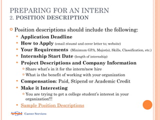 PREPARING FOR AN INTERN
2. POSITION DESCRIPTION

   Position descriptions should include the following:
       Application Deadline
       How to Apply (email résumé and cover letter to; website)
       Your Requirements (Minimum GPA, Major(s), Skills, Classification, etc.)
       Internship Start Date (length of internship)
       Project Descriptions and Company Information
         Share what’s in it for the intern/new hire
         What is the benefit of working with your organization

     Compensation: Paid, Stipend or Academic Credit
     Make it Interesting
           You are trying to get a college student’s interest in your
            organization!!!
       Sample Position Descriptions
         Career Services
 