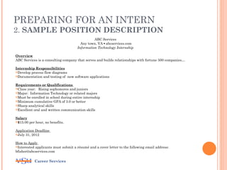 PREPARING FOR AN INTERN
2. SAMPLE POSITION DESCRIPTION
                                                ABC Services
                                        Any town, VA ▪ abcservices.com
                                      Information Technology Internship

Overview
ABC Services is a consulting company that serves and builds relationships with fortune 500 companies…

Internship Responsibilities
Develop process flow diagrams
Documentation and testing of new software applications


Requirements or Qualifications
Class year: Rising sophomores and juniors
Major: Information Technology or related majors
Must be enrolled in school during entire internship
Minimum cumulative GPA of 3.0 or better
Sharp analytical skills
Excellent oral and written communication skills


Salary
$15.00 per hour, no benefits.


Application Deadline
July 31, 2012


How to Apply
Interested applicants must submit a résumé and a cover letter to the following email address:
bfisher@abcservices.com

           Career Services
 
