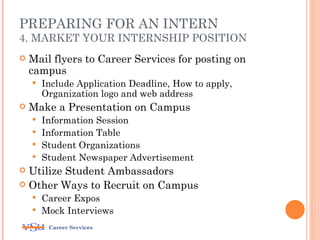 PREPARING FOR AN INTERN
4. MARKET YOUR INTERNSHIP POSITION
   Mail flyers to Career Services for posting on
    campus
       Include Application Deadline, How to apply,
        Organization logo and web address
   Make a Presentation on Campus
     Information Session
     Information Table
     Student Organizations
     Student Newspaper Advertisement
 Utilize Student Ambassadors
 Other Ways to Recruit on Campus
     Career Expos
     Mock Interviews

         Career Services
 