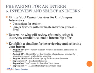 PREPARING FOR AN INTERN
5. INTERVIEW AND SELECT AN INTERN
   Utilize VSU Career Services for On-Campus
    Interviews
     Convenient for student
     Career Services will coordinate interview process—
      Free!
   Determine who will review résumés, select &
    interview candidates, make internship offer
   Establish a timeline for interviewing and selecting
    your intern
       August 23rd-24th—Review student résumés and select candidates for
        interviews
       August 27th—E-mail Career Services list of candidates selected for
        interviews; contact students for interview
       August 28th-29th—Students sign up for interview timeslots
       September 5th—Conduct interviews
       September ??—Conduct 2nd Round of Interviews
       September ??—Make internship/employment offer
          Career Services
 