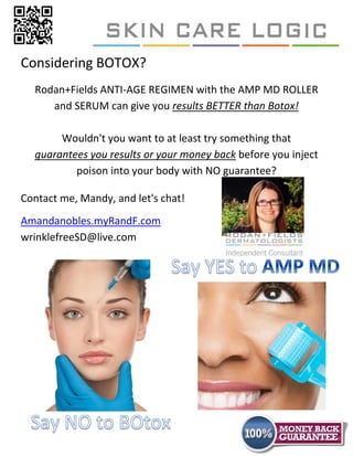 Considering BOTOX?
  Rodan+Fields ANTI-AGE REGIMEN with the AMP MD ROLLER
     and SERUM can give you results BETTER than Botox!

       Wouldn't you want to at least try something that
  guarantees you results or your money back before you inject
          poison into your body with NO guarantee?

Contact me, Mandy, and let's chat!
Amandanobles.myRandF.com
wrinklefreeSD@live.com
 