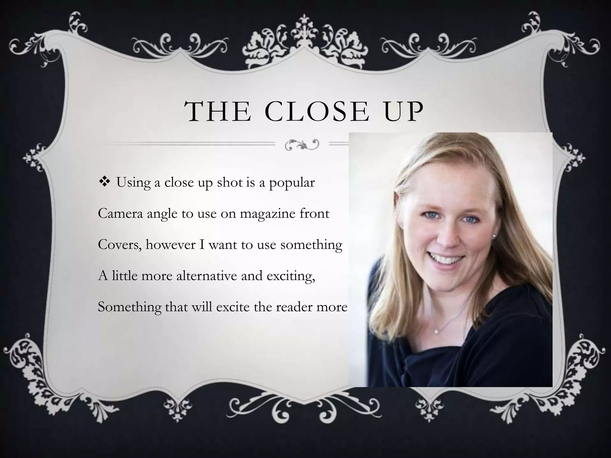 THE CLOSE UP

 Using a close up shot is a popular

Camera angle to use on magazine front

Covers, however I want to use something

A little more alternative and exciting,

Something that will excite the reader more
 