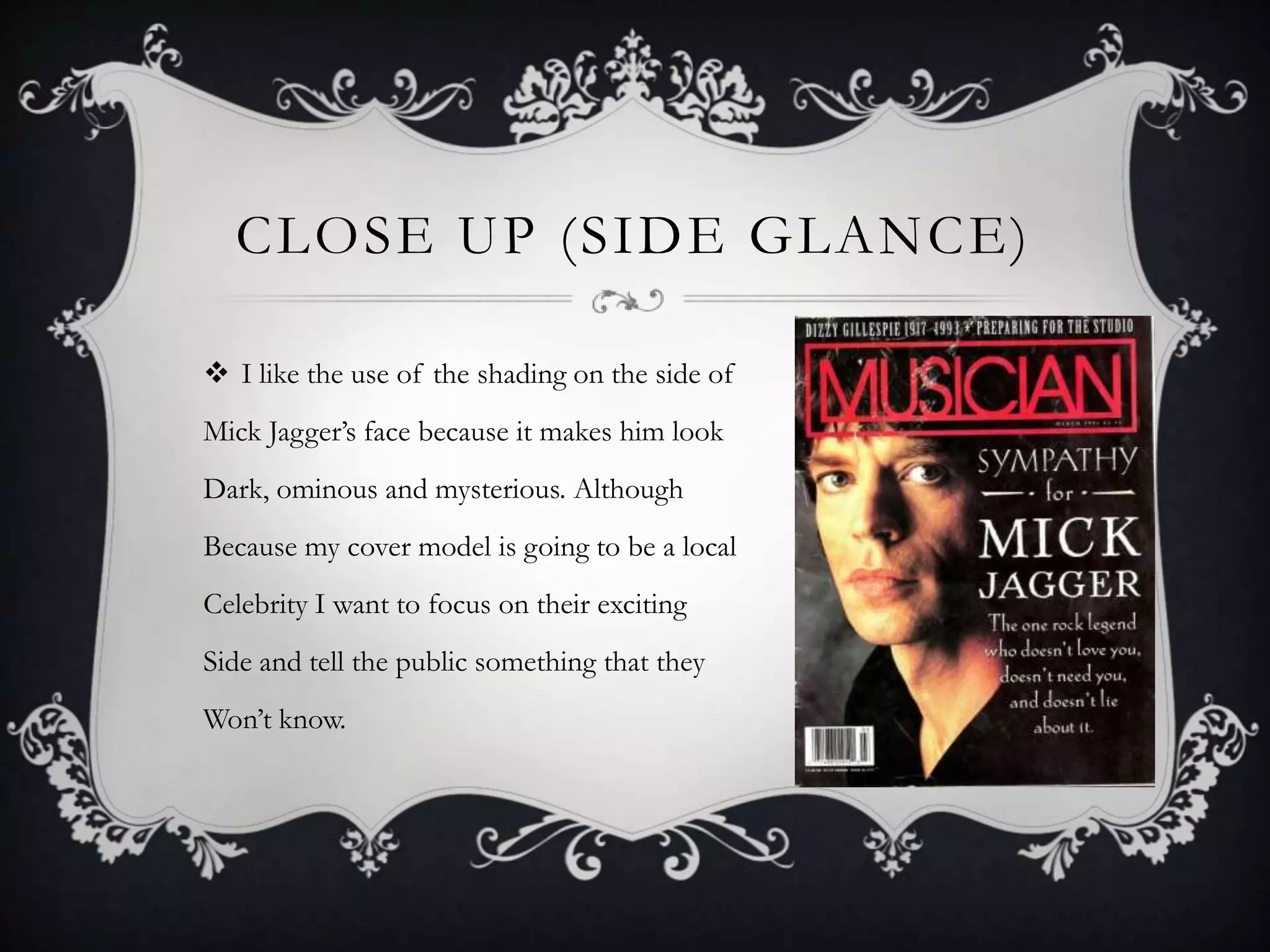 CLOSE UP (SIDE GLANCE)

 I like the use of the shading on the side of
Mick Jagger’s face because it makes him look
Dark, ominous and mysterious. Although
Because my cover model is going to be a local
Celebrity I want to focus on their exciting
Side and tell the public something that they
Won’t know.
 