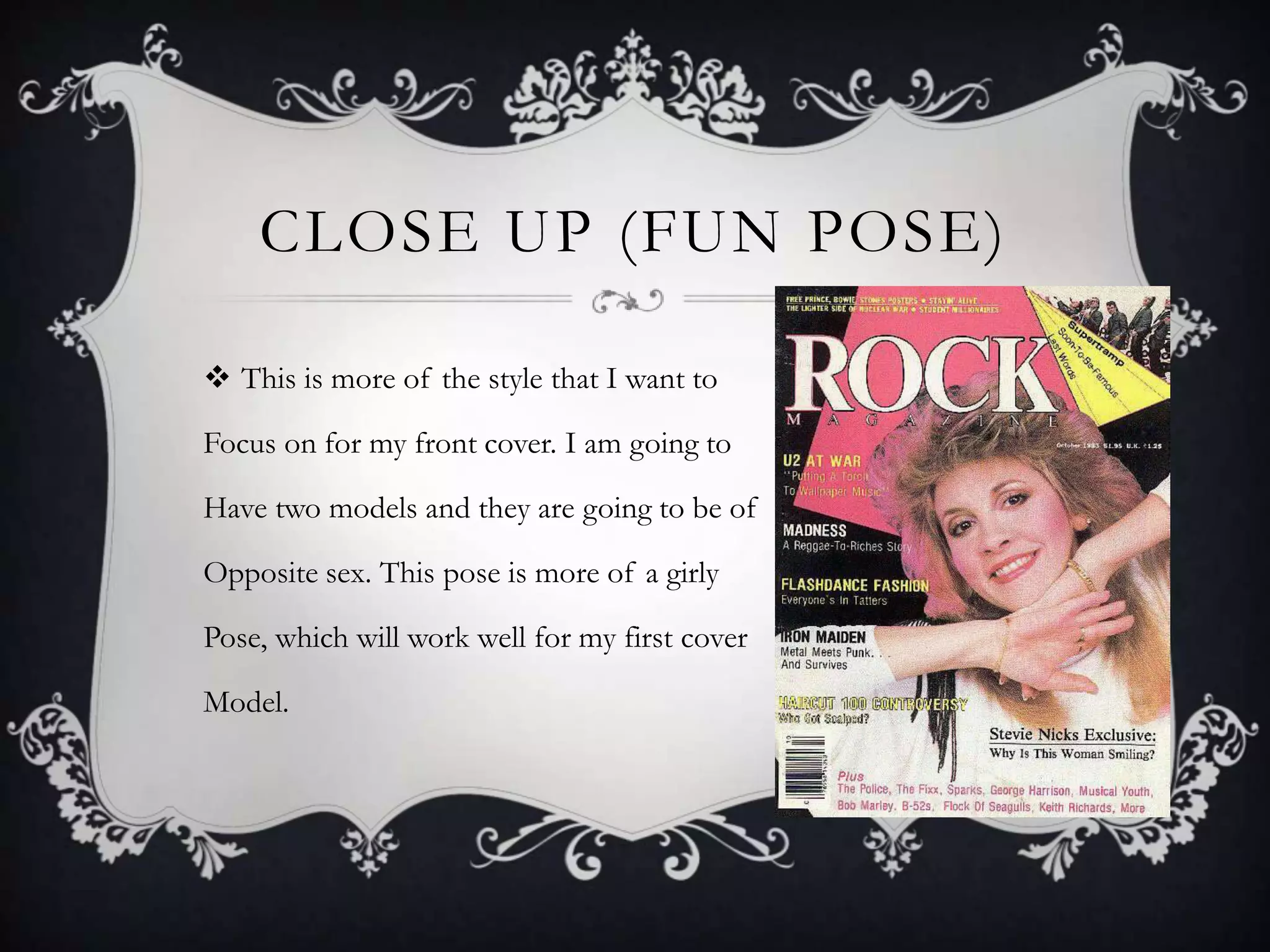 CLOSE UP (FUN POSE)

 This is more of the style that I want to

Focus on for my front cover. I am going to

Have two models and they are going to be of

Opposite sex. This pose is more of a girly

Pose, which will work well for my first cover

Model.
 
