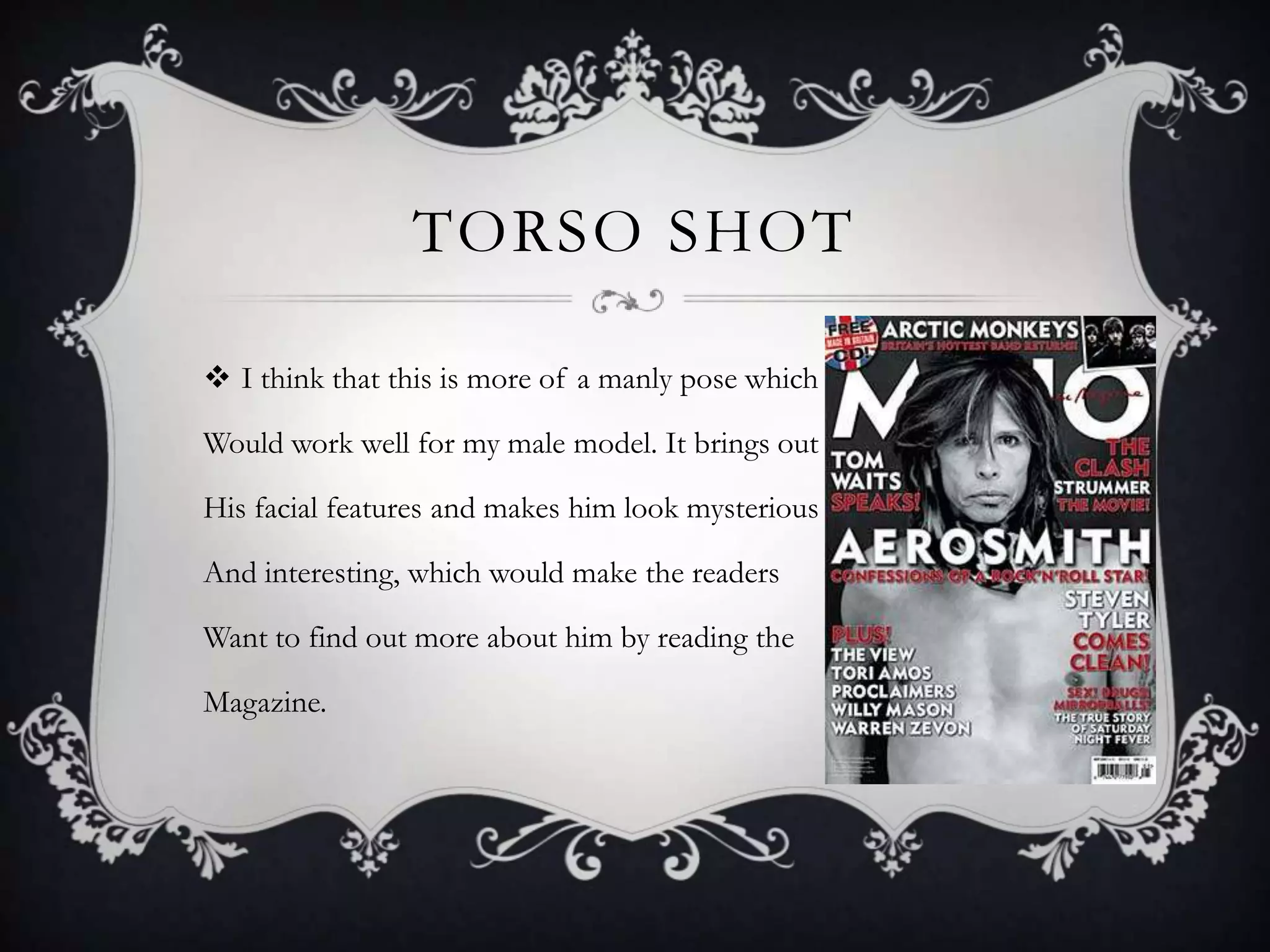 TORSO SHOT

 I think that this is more of a manly pose which

Would work well for my male model. It brings out

His facial features and makes him look mysterious

And interesting, which would make the readers

Want to find out more about him by reading the

Magazine.
 