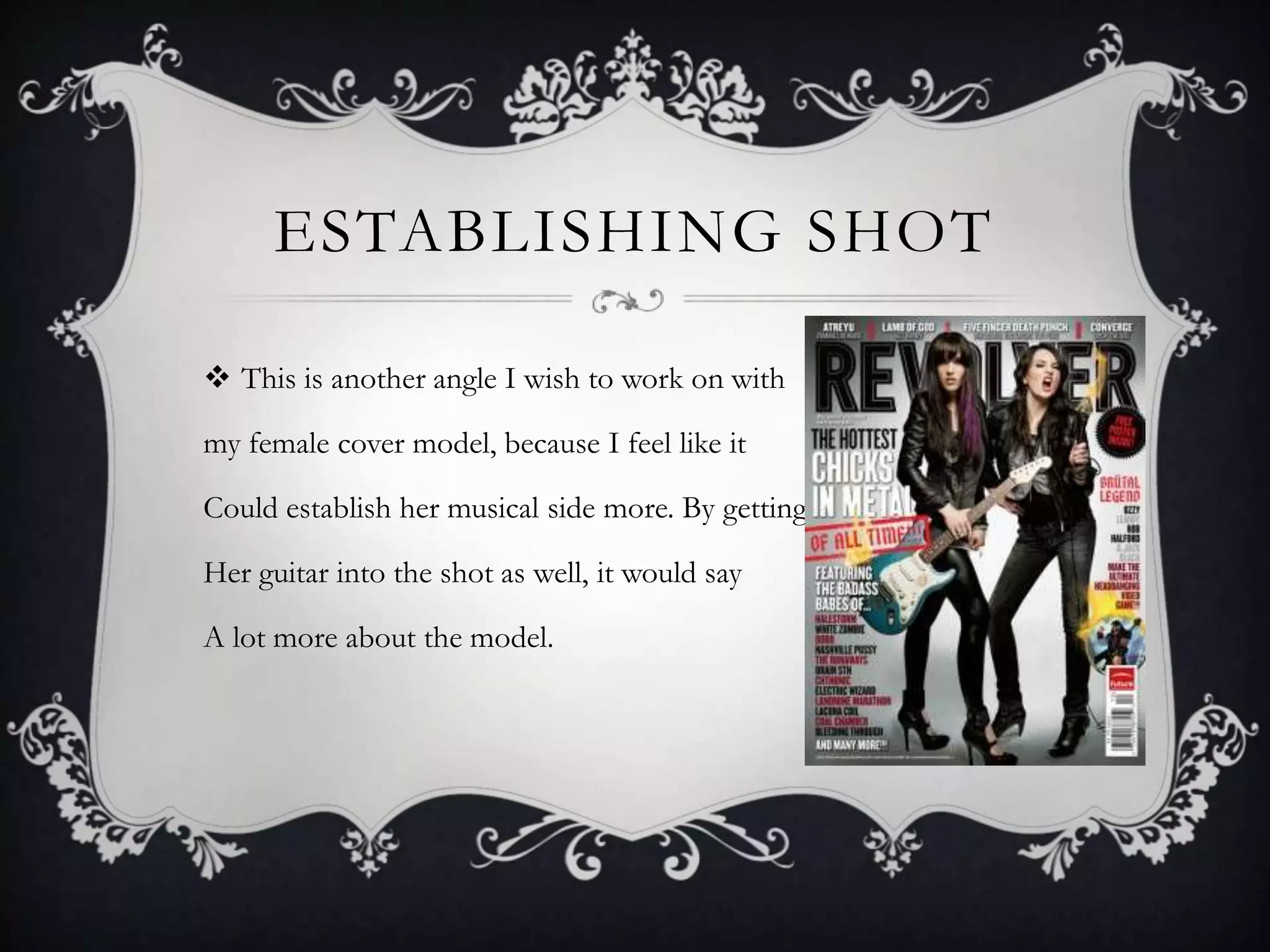 ESTABLISHING SHOT

 This is another angle I wish to work on with

my female cover model, because I feel like it

Could establish her musical side more. By getting

Her guitar into the shot as well, it would say

A lot more about the model.
 