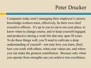 Peter Drucker
Companies today aren’t managing their employee’s careers;
knowledge workers must, effectively, be their own chief
executive officers. It’s up to you to carve out your place, to
know when to change course, and to keep yourself engaged
and productive during a work life that may span 50 years.
To do these things well, you’ll need to cultivate a deep
understanding of yourself—not only how you learn, [but]
how you work with others, what your values are, and where
you can make the greatest contribution. Because only when
you operate from strengths can you achieve true excellence.
 