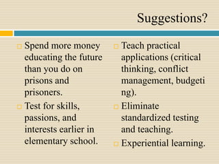 Suggestions?
 Spend more money        Teach practical
  educating the future     applications (critical
  than you do on           thinking, conflict
  prisons and              management, budgeti
  prisoners.               ng).
 Test for skills,        Eliminate
  passions, and            standardized testing
  interests earlier in     and teaching.
  elementary school.      Experiential learning.
 