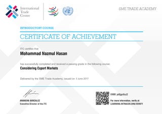 ITC certifies that
Mohammad Nazmul Hasan
has successfully completed and received a passing grade in the following course:
Considering Export Markets
Delivered by the SME Trade Academy, issued on 3 June 2017
jeBjgnXoJ2
Powered by TCPDF (www.tcpdf.org)
 