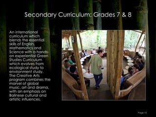 Secondary Curriculum: Grades 7 & 8

An international
curriculum which
blends the essential
skills of English,
Mathematics and
Science with a hands-
on experiential Green
Studies Curriculum
which evolves from
ecological study to
environment study.
The Creative Arts
program combines the
marvel of global
music, art and drama,
with an emphasis on
Balinese cultural and
artistic influences.


                                            Page 10
 