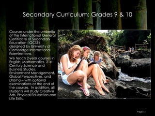 Secondary Curriculum: Grades 9 & 10

Courses under the umbrella
of the International General
Certificate of Secondary
Education (IGCSE)
designed by University of
Cambridge International
Examinations.
We teach 2-year courses in
English, Mathematics, 21st
Century Science and
Business Studies,
Environment Management,
Global Perspectives, and
Drama – with optional
examinations at the end of
the courses.  In addition, all
students will study Creative
Arts, Physical Education and
Life Skills.


                                              Page 11
 