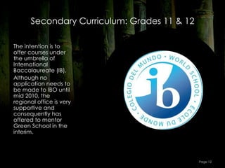 Secondary Curriculum: Grades 11 & 12

The intention is to
offer courses under
the umbrella of
International
Baccalaureate (IB).
Although no
application needs to
be made to IBO until
mid 2010, the
regional office is very
supportive and
consequently has
offered to mentor
Green School in the
interim.




                                             Page 12
 