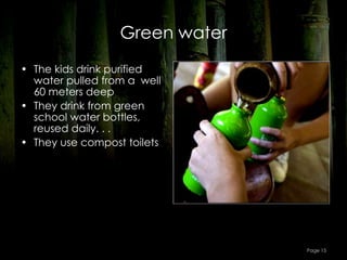 Green water
• The kids drink purified
  water pulled from a  well
  60 meters deep
• They drink from green
  school water bottles,
  reused daily. . .
• They use compost toilets




                                 Page 15
 