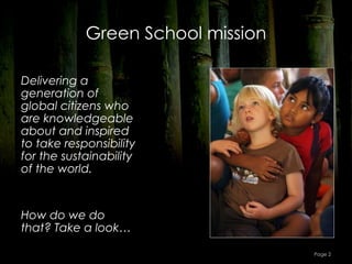Green School mission

Delivering a
generation of
global citizens who
are knowledgeable
about and inspired
to take responsibility
for the sustainability
of the world.


How do we do
that? Take a look…

                                   Page 2
 