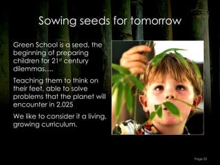 Sowing seeds for tomorrow

Green School is a seed, the
beginning of preparing
children for 21st century
dilemmas….
Teaching them to think on
their feet, able to solve
problems that the planet will
encounter in 2,025
We like to consider it a living,
growing curriculum.



                                    Page 22
 