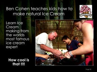 Ben Cohen teaches kids how to
   make natural Ice Cream

Learn Ice
Cream
making from
the worlds
most famous
ice cream
expert


 How cool is
   that !!!!
                                Page 32
 