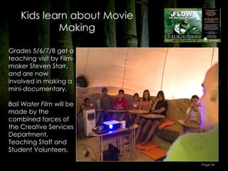 Kids learn about Movie
            Making

Grades 5/6/7/8 get a
teaching visit by Film-
maker Steven Starr,
and are now
involved in making a
mini-documentary.

Bali Water Film will be
made by the
combined forces of
the Creative Services
Department,
Teaching Staff and
Student Volunteers.

                             Page 34
 