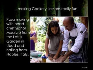 ..making Cookery Lessons really fun

Pizza making
with head
chef Signor
Maurizio from
the Lotus
Garden in
Ubud and
hailing from
Naples, Italy.


                                           Page 42
 