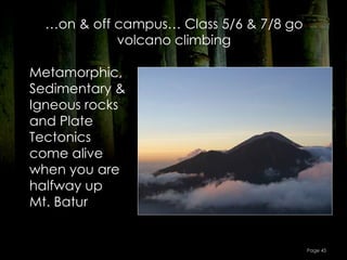 …on & off campus… Class 5/6 & 7/8 go
            volcano climbing

Metamorphic,
Sedimentary &
Igneous rocks
and Plate
Tectonics
come alive
when you are
halfway up
Mt. Batur


                                         Page 45
 