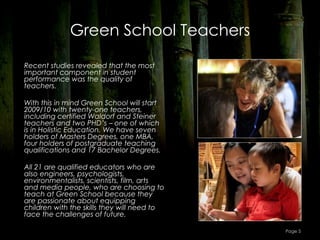 Green School Teachers

Recent studies revealed that the most
important component in student
performance was the quality of
teachers.

With this in mind Green School will start
2009/10 with twenty-one teachers,
including certified Waldorf and Steiner
teachers and two PHD’s – one of which
is in Holistic Education. We have seven
holders of Masters Degrees, one MBA,
four holders of postgraduate teaching
qualifications and 17 Bachelor Degrees.

All 21 are qualified educators who are
also engineers, psychologists,
environmentalists, scientists, film, arts
and media people, who are choosing to
teach at Green School because they
are passionate about equipping
children with the skills they will need to
face the challenges of future.

                                             Page 5
 