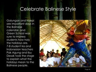 Celebrate Balinese Style

Galungan and Nyepi
are important days in
the Balinese
calendar, and
Green School was
sure to impress
students how holy
the holidays are.
7-8 student Ira and
Indonesian teachers
Pak Agung and Ibu
Desak took the stage
to explain what the
holidays mean to the
Balinese people.
                                     Page 56
 