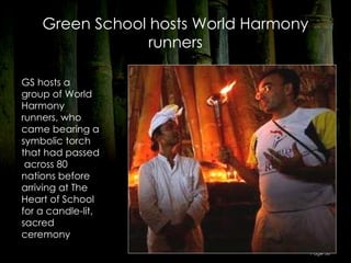 Green School hosts World Harmony
                 runners

GS hosts a
group of World
Harmony
runners, who
came bearing a
symbolic torch
that had passed
 across 80
nations before
arriving at The
Heart of School
for a candle-lit,
sacred
ceremony
                                       Page 58
 