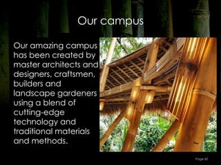 Our campus

Our amazing campus
has been created by
master architects and
designers, craftsmen,
builders and
landscape gardeners
using a blend of
cutting-edge
technology and
traditional materials
and methods.

                            Page 60
 