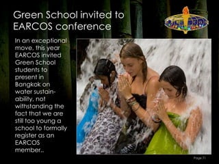 Green School invited to
EARCOS conference
In an exceptional
move, this year
EARCOS invited
Green School
students to
present in
Bangkok on
water sustain-
ability, not
withstanding the
fact that we are
still too young a
school to formally
register as an
EARCOS
member..
                          Page 71
 