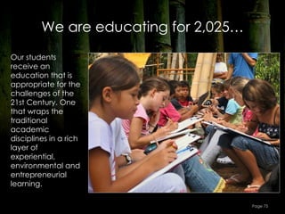 We are educating for 2,025…
Our students
receive an
education that is
appropriate for the
challenges of the
21st Century. One
that wraps the
traditional
academic
disciplines in a rich
layer of
experiential,
environmental and
entrepreneurial
learning.

                                       Page 75
 