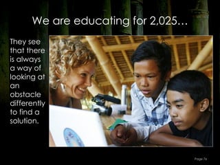 We are educating for 2,025…
They see
that there
is always
a way of
looking at
an
obstacle
differently
to find a
solution.




                                    Page 76
 