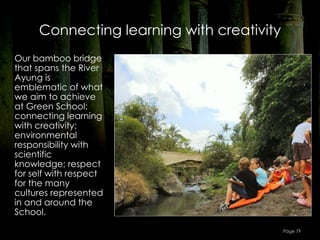 Connecting learning with creativity
Our bamboo bridge
that spans the River
Ayung is
emblematic of what
we aim to achieve
at Green School:
connecting learning
with creativity;
environmental
responsibility with
scientific
knowledge; respect
for self with respect
for the many
cultures represented
in and around the
School.

                                           Page 79
 