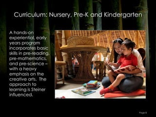 Curriculum: Nursery, Pre-K and Kindergarten

A hands-on
experiential, early
years program
incorporates basic
skills in pre-reading,
pre-mathematics,
and pre-science –
with a heavy
emphasis on the
creative arts.  The
approach to
learning is Steiner
influenced.


                                            Page 8
 