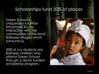 Scholarships fund 20% of places

Green School’s
uniqueness is further
enhanced by our
interaction with the
communities of the local
Balinese villages which
surround us.

20% of our students are
Balinese children who
attend Green School
through a donor funded
scholarship program.

                                       Page 81
 
