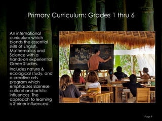 Primary Curriculum: Grades 1 thru 6

An international
curriculum which
blends the essential
skills of English,
Mathematics and
Science with a
hands-on experiential
Green Studies.
Includes nature &
ecological study, and
a creative arts
program which
emphasizes Balinese
cultural and artistic
influences. The
approach to learning
is Steiner influenced.


                                               Page 9
 