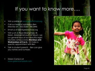 If you want to know more….

•   Visit us online at www.greenschool.org
•   Call our head of admissions Ben
    Macrory on +62 (0)361 780 5446
•   Email us at ben@greenschool.org
•   Visit us at Jl. Raya Sibang Kaja, Br.
    Saren, Abiansemal south of Ubud – we
    run general tours of our beautiful eight
    hectare campus every Mondays and
    Wednesdays at 3 p.m. Or make a
    specific appointment with Ben
•   Talk to student parents - Ben can give
    you names and numbers




•   Green Camp is at
    www.greencampbali.com


                                               Page 93
 