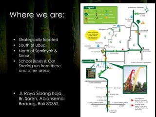 Where we are:


• Strategically located
• South of Ubud
• North of Seminyak &
  Sanur
• School Buses & Car
  Sharing run from these
  and other areas




• Jl. Raya Sibang Kaja,
  Br. Saren, Abiansemal
  Badung, Bali 80352,
                           Page 94
 