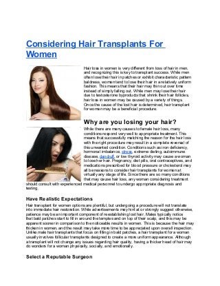 Considering Hair Transplants For
Women
Hair loss in women is very different from loss of hair in men,
and recognizing this is key to transplant success. While men
often lose their hair in patches or exhibit characteristic pattern
baldness, women tend to lose their hair in a relatively uniform
fashion. This means that their hair may thin out over time
instead of simply falling out. While men may lose their hair
due to testosterone byproducts that shrink their hair follicles,
hair loss in women may be caused by a variety of things.
Once the cause of the lost hair is determined, hair transplant
for women may be a beneficial procedure.
Why are you losing your hair?
While there are many causes to female hair loss, many
conditions respond very well to appropriate treatment. This
means that successfully matching the reason for the hair loss
with the right procedure may result in a complete reversal of
this unwanted condition. Conditions such as iron deficiency,
hormonal imbalance, stress, extreme dieting, autoimmune
disease, dandruff, or low thyroid activity may cause a woman
to lose her hair. Pregnancy, diet pills, oral contraceptives, and
medications prescribed for blood pressure or cholesterol may
all be reasons to consider hair transplants for women at
virtually any stage of life. Since there are so many conditions
that may cause hair loss, any woman considering treatment
should consult with experienced medical personnel to undergo appropriate diagnosis and
testing.
Have Realistic Expectations
Hair transplant for women options are plentiful, but undergoing a procedure will not translate
into immediate hair restoration. While advertisements may hint at or strongly suggest otherwise,
patience may be an important component of reestablishing lost hair. Males typically notice
that bald patches start to fill in around the temples and on top of their scalp, and this may be
apparent sooner in comparison to the noticeable results in women. This is because the hair may
thicken in women, and the result may take more time to be appreciated upon overall inspection.
Unlike male hair transplants that focus on filling in bald patches, a hair transplant for a woman
usually involves follicular transplants designed to create a more uniform appearance. Although
a transplant will not change any issues regarding hair quality, having a thicker head of hair may
do wonders for a woman physically, socially, and emotionally.
Select a Reputable Surgeon
 