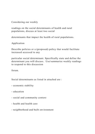 Considering our weekly
readings on the social determinants of health and rural
populations, discuss at least two social
determinants that impact the health of rural populations.
Application
Describe policies or a (proposed) policy that would facilitate
increased accessed to any
particular social determinant. Specifically state and define the
determinant you will discuss. Use/summarize weekly readings
to respond to this discussion
forum.
Social determinants as listed in attached are :
- economic stability
- education
- social and community context
- health and health care
- neighborhood and built environment
 