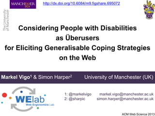 Considering People with Disabilities
as Überusers
for Eliciting Generalisable Coping Strategies
on the Web
Markel Vigo1 & Simon Harper2 University of Manchester (UK)
1: @markelvigo
2: @sharpic
ACM Web Science 2013
markel.vigo@manchester.ac.uk
simon.harper@manchester.ac.uk
http://dx.doi.org/10.6084/m9.figshare.695072
 