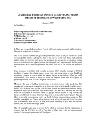CONSIDERING PRESIDENT OBAMA’S BAILOUT PLANS , THE SIX
          ASPECTS OF THE DEBATE IN WASHINGTON ARE:

                                       January, 2009
by Max Berre


1: Funding for reconstruction of infrastructure.
2: Bailouts through equity purchases
3: Middle-class tax cuts
4: Green growth
5: Buyout of bad mortgages
6: Increasing the FDIC limit


1: There are two good elements here. First, it will create value; second, it will create jobs.
The cost is an increase to the debt.

One of the reasons that the debt got so big in the first place, is not just that the we spent
so much public money, (getting into debt to do so), we spent it on things that generate
neither value nor income, such as no-bid contracts for services to government, money
spent on consultants, and subcontractors, that ultimately only went through four layers of
subcontractors before anything got done, by which time, all of the money was siphoned
off.

Huge increases in military and security spending didn’t actually manage to BUILD
anything of value. As a basic rule.... every time you spend money, you should get
something valuable in return. Value for money has to be maximized. When we build
infrastructure, The money is spent on assets of tangible value that are capable of
producing income, such as roads, hospitals and schools.

Moreover, the idea of building infrastructure to create jobs is a really good idea. The
question of employment generation is an important one, which people tend to ignore.
While "trickle down" may not be valid because money sent to the top is mostly saved,
Keynesian theory backs the idea that money does TRICKLE UP, because the working
class can be defined in economic terms as: "people whose income is very close to the
basic cost of living" it means that when they have an extra dollar in their pocket they are
likely to spend it on something basic, e.g. food, clothing, transportation, education. The
wealthy meanwhile, are "those whose income is far above the cost of living" meaning
that it is doubtful how much of it they will spend. Basically, if you want to generate
further jobs, the money has to get spent.

The US unemployment rate is around 7.5% which is ominous. In the Netherlands, a
country that the US likes to call a "socialist welfare state with an unemployment
problem" the unemployment rate half that figure.
 