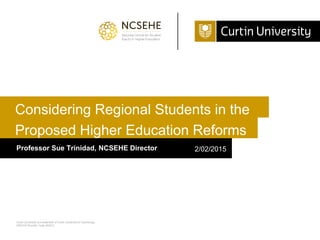 Curtin University is a trademark of Curtin University of Technology
CRICOS Provider Code 00301J
Proposed Higher Education Reforms
Professor Sue Trinidad, NCSEHE Director 2/02/2015
Considering Regional Students in the
 