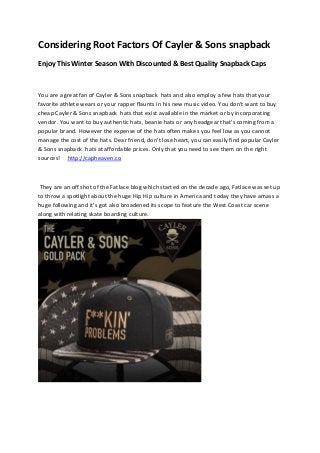 Considering Root Factors Of Cayler & Sons snapback
Enjoy This Winter Season With Discounted & Best Quality Snapback Caps
You are a great fan of Cayler & Sons snapback hats and also employ a few hats that your
favorite athlete wears or your rapper flaunts in his new music video. You don't want to buy
cheap Cayler & Sons snapback hats that exist available in the market or by incorporating
vendor. You want to buy authentic hats, beanie hats or any headgear that's coming from a
popular brand. However the expense of the hats often makes you feel low as you cannot
manage the cost of the hats. Dear friend, don't lose heart, you can easily find popular Cayler
& Sons snapback hats at affordable prices. Only that you need to see them on the right
sources! http://capheaven.co
They are an off shot of the Fatlace blog which started on the decade ago, Fatlace was set up
to throw a spotlight about the huge Hip Hip culture in America and today they have amass a
huge following and it's got also broadened its scope to feature the West Coast car scene
along with relating skate boarding culture.
 