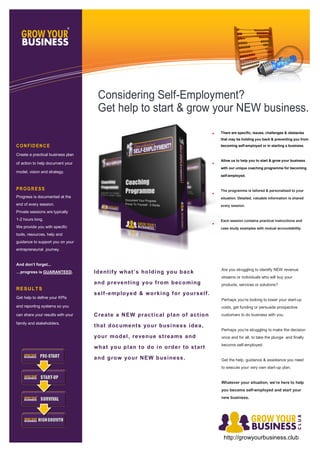 There are specific, issues, challenges & obstacles
that may be holding you back & preventing you from
becoming self-employed or in starting a business.
Allow us to help you to start & grow your business
with our unique coaching programme for becoming
self-employed.
The programme is tailored & personalised to your
situation. Detailed, valuable information is shared
every session.
Each session contains practical instructions and
case study examples with mutual accountability.
Identify what’s holding you back
and preventing you from becoming
self-employed & working for yourself.
Create a NEW practical plan of action
that documents your business idea,
your model, revenue streams and
what you plan to do in order to start
and grow your NEW business.
Are you struggling to identify NEW revenue
streams or individuals who will buy your
products, services or solutions?
Perhaps you’re looking to lower your start-up
costs, get funding or persuade prospective
customers to do business with you.
Perhaps you’re struggling to make the decision
once and for all, to take the plunge and finally
become self-employed.
Get the help, guidance & assistance you need
to execute your very own start-up plan.
Whatever your situation, we’re here to help
you become self-employed and start your
new business.
CON FID EN C E
Create a practical business plan
of action to help document your
model, vision and strategy.
PR OGR ESS
Progress is documented at the
end of every session.
Private sessions are typically
1-2 hours long.
We provide you with specific
tools, resources, help and
guidance to support you on your
entrepreneurial journey.
And don’t forget...
…progress is GUARANTEED.
RESULTS
Get help to define your KPIs
and reporting systems so you
can share your results with your
family and stakeholders.
Considering Self-Employment?
Get help to start & grow your NEW business.
http://growyourbusiness.club
 