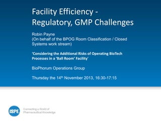 Facility Efficiency Regulatory, GMP Challenges
Robin Payne
(On behalf of the BPOG Room Classification / Closed
Systems work stream)
‘Considering the Additional Risks of Operating BioTech
Processes in a ‘Ball Room’ Facility’
BioPhorum Operations Group
Thursday the 14th November 2013, 16:30-17:15

 